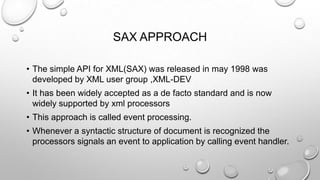 SAX APPROACH
• The simple API for XML(SAX) was released in may 1998 was
developed by XML user group ,XML-DEV
• It has been widely accepted as a de facto standard and is now
widely supported by xml processors
• This approach is called event processing.
• Whenever a syntactic structure of document is recognized the
processors signals an event to application by calling event handler.
 