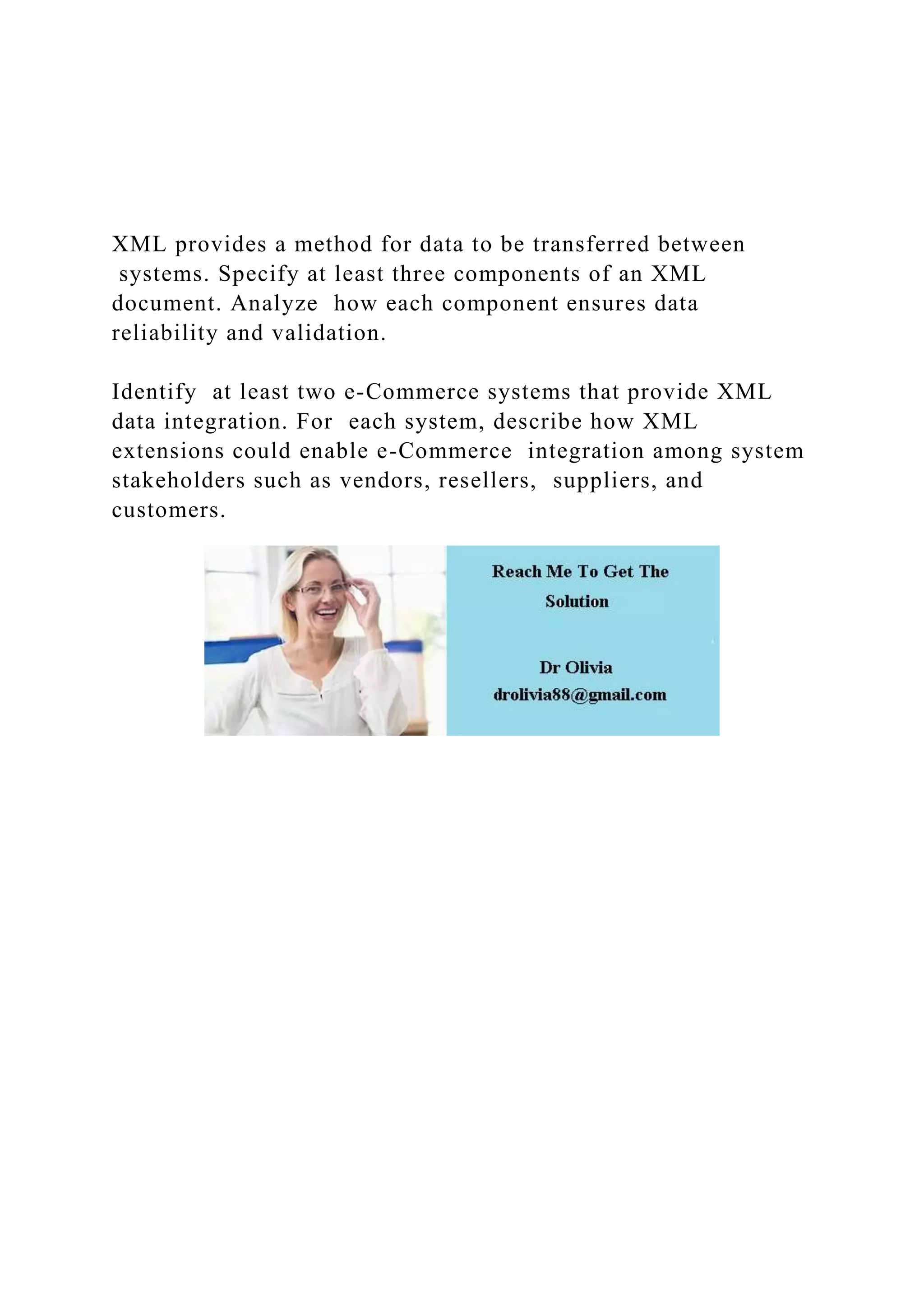 XML provides a method for data to be transferred between
systems. Specify at least three components of an XML
document. Analyze how each component ensures data
reliability and validation.
Identify at least two e-Commerce systems that provide XML
data integration. For each system, describe how XML
extensions could enable e-Commerce integration among system
stakeholders such as vendors, resellers, suppliers, and
customers.