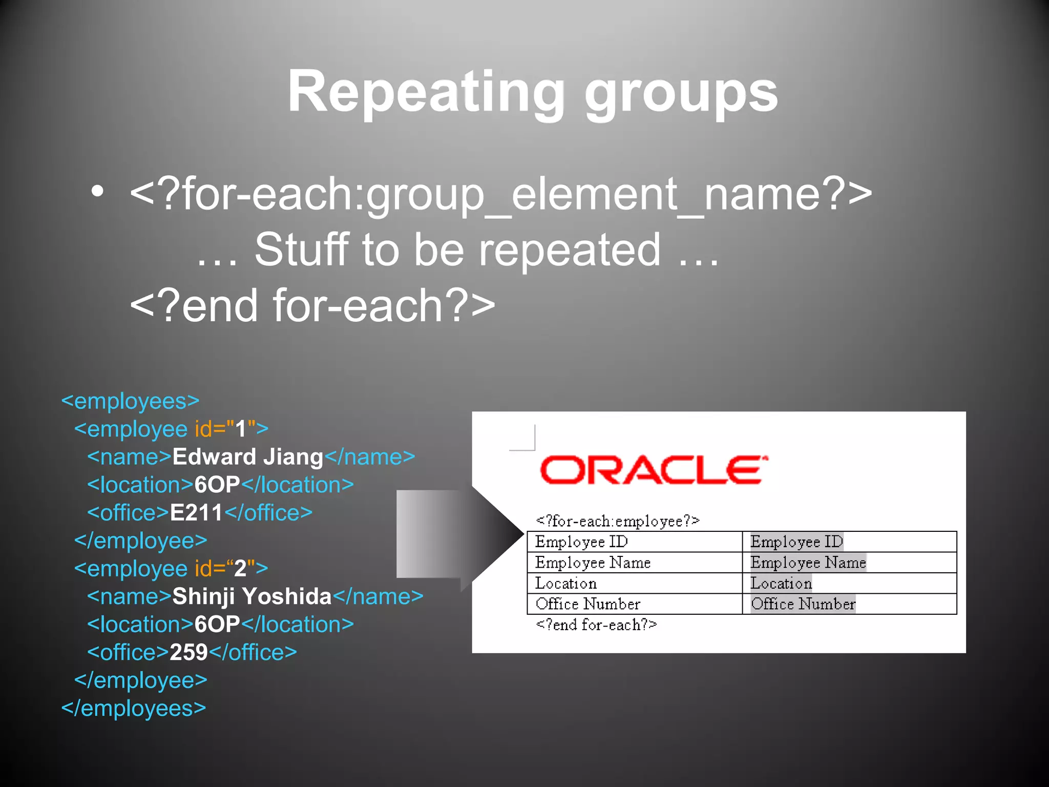 Repeating groups
• <?for-each:group_element_name?>
… Stuff to be repeated …
<?end for-each?>
<employees>
<employee id="1">
<name>Edward Jiang</name>
<location>6OP</location>
<office>E211</office>
</employee>
<employee id=“2">
<name>Shinji Yoshida</name>
<location>6OP</location>
<office>259</office>
</employee>
</employees>
 