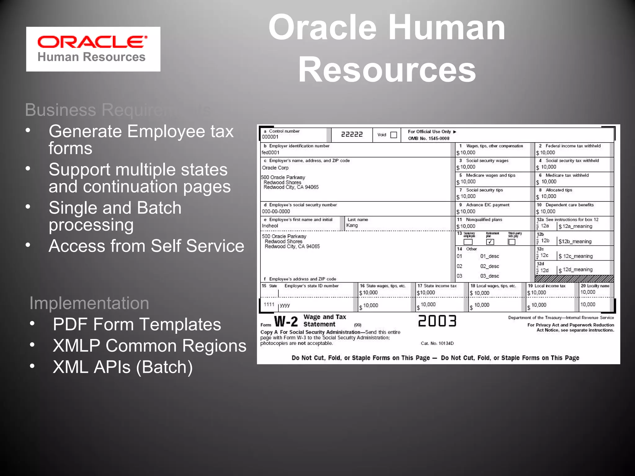 Oracle Human
Resources
Business Requirements
• Generate Employee tax
forms
• Support multiple states
and continuation pages
• Single and Batch
processing
• Access from Self Service
Implementation
• PDF Form Templates
• XMLP Common Regions
• XML APIs (Batch)
Human Resources
 