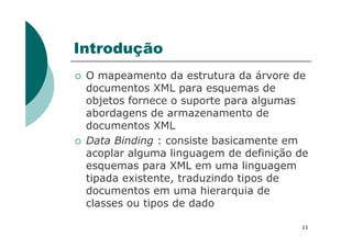 Introdução
O mapeamento da estrutura da árvore de
documentos XML para esquemas de
objetos fornece o suporte para algumas
abordagens de armazenamento de
documentos XMLdocumentos XML
Data Binding : consiste basicamente em
acoplar alguma linguagem de definição de
esquemas para XML em uma linguagem
tipada existente, traduzindo tipos de
documentos em uma hierarquia de
classes ou tipos de dado
11
 