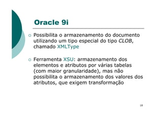 Oracle 9i
Possibilita o armazenamento do documento
utilizando um tipo especial do tipo CLOB,
chamado XMLType
Ferramenta XSU: armazenamento dos
18
Ferramenta XSU: armazenamento dos
elementos e atributos por várias tabelas
(com maior granularidade), mas não
possibilita o armazenamento dos valores dos
atributos, que exigem transformação
 