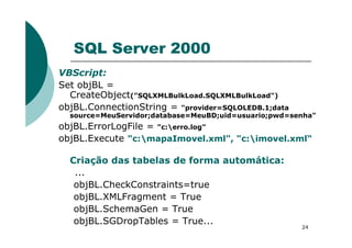SQL Server 2000
VBScript:
Set objBL =
CreateObject("SQLXMLBulkLoad.SQLXMLBulkLoad")
objBL.ConnectionString = "provider=SQLOLEDB.1;data
source=MeuServidor;database=MeuBD;uid=usuario;pwd=senha"
objBL.ErrorLogFile = "c:erro.log"
24
objBL.ErrorLogFile = "c:erro.log"
objBL.Execute "c:mapaImovel.xml", "c:imovel.xml“
Criação das tabelas de forma automática:
...
objBL.CheckConstraints=true
objBL.XMLFragment = True
objBL.SchemaGen = True
objBL.SGDropTables = True...
 
