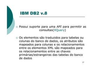 IBM DB2 v.8
Possui suporte para uma API para permitir as
consultas(XQuery)
27
Os elementos são traduzidos para tabelas ou
colunas do banco de dados, os atributos são
mapeados para colunas e os relacionamentos
entre os elementos XML são mapeados para
os relacionamentos entre as chaves
primárias/estrangeiras das tabelas do banco
de dados
 