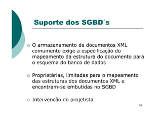 Suporte dos SGBD´s
O armazenamento de documentos XML
comumente exige a especificação do
mapeamento da estrutura do documento para
28
mapeamento da estrutura do documento para
o esquema do banco de dados
Proprietárias, limitadas para o mapeamento
das estruturas dos documentos XML e
encontram-se embutidas no SGBD
Intervencão do projetista
 
