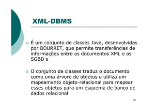 XML-DBMS
É um conjunto de classes Java, desenvolvidas
por BOURRET, que permite transferências de
informações entre os documentos XML e os
30
informações entre os documentos XML e os
SGBD´s
O conjunto de classes traduz o documento
como uma árvore de objetos e utiliza um
mapeamento objeto-relacional para mapear
esses objetos para um esquema de banco de
dados relacional
 