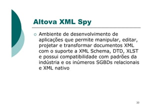 Altova XML Spy
Ambiente de desenvolvimento de
aplicações que permite manipular, editar,
projetar e transformar documentos XML
com o suporte a XML Schema, DTD, XLST
e possui compatibilidade com padrões da
33
e possui compatibilidade com padrões da
indústria e os inúmeros SGBDs relacionais
e XML nativo
 