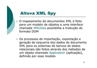 Altova XML Spy
O mapeamento de documentos XML é feito
para um modelo de objetos e uma interface
chamada XMLData possibilita a tradução do
formato DOM
34
Os processos de importação, exportação e
geração do esquema dos dados do documento
XML para os sistemas de bancos de dados
relacionais são feitos através dos métodos de
um objeto chamado Application (aplicação),
definido por esse modelo
 
