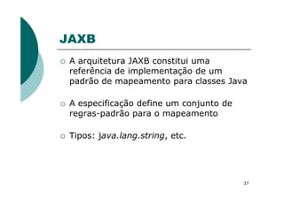 JAXB
A arquitetura JAXB constitui uma
referência de implementação de um
padrão de mapeamento para classes Java
A especificação define um conjunto de
37
A especificação define um conjunto de
regras-padrão para o mapeamento
Tipos: java.lang.string, etc.
 