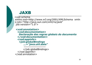 JAXB
<xsd:schema
xmlns:xsd=http://www.w3.org/2001/XMLSchema xmln
s:jxb="http://java.sun.com/xml/ns/jaxb"
jxb:version="1.0">
<xsd:annotation>
<xsd:documentation>
38
<xsd:documentation>
Declaração das regras globais do documento
</xsd:documentation>
<xsd:appinfo>
<jxb:globalBindings
...="java.util.date"
---------------------
</jxb:globalBindings>
</xsd:appinfo>
</xsd:annotation>
 