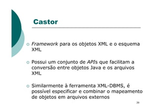 Castor
Framework para os objetos XML e o esquema
XML
39
Possui um conjunto de APIs que facilitam a
conversão entre objetos Java e os arquivos
XML
Similarmente à ferramenta XML-DBMS, é
possível especificar e combinar o mapeamento
de objetos em arquivos externos
 