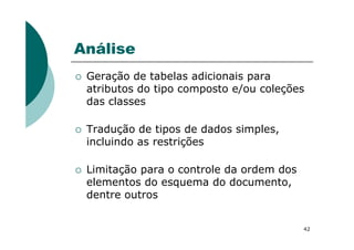 Análise
Geração de tabelas adicionais para
atributos do tipo composto e/ou coleções
das classes
Tradução de tipos de dados simples,
42
Tradução de tipos de dados simples,
incluindo as restrições
Limitação para o controle da ordem dos
elementos do esquema do documento,
dentre outros
 
