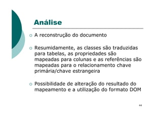 Análise
A reconstrução do documento
Resumidamente, as classes são traduzidas
para tabelas, as propriedades são
mapeadas para colunas e as referências são
44
mapeadas para colunas e as referências são
mapeadas para o relacionamento chave
primária/chave estrangeira
Possibilidade de alteração do resultado do
mapeamento e a utilização do formato DOM
 