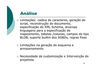 Análise
Limitações: cadeia de caracteres, geração do
script, reconstrução do documento,
especificação do XML Schema, diversas
linguagens para a especificação do
mapeamento, tabelas /colunas, campos do tipo
45
mapeamento, tabelas /colunas, campos do tipo
BLOB, suporte builtin dos SGBDs, regras fixas
Limitações na geração do esquema e
armazenamento
Necessidade de customização e Intervenção do
projetista
 