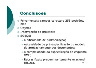 Conclusões
Ferramentas: campos caractere 255 posições,
blob
Objetos
Intervenção do projetista
SGBDs:
48
SGBDs:
a dificuldade de padronização;
necessidade de pré-especificação do modelo
de armazenamento dos documentos;
a complexidade da especificação do esquema
XML;
Regras fixas: predominantemente relacional
(BLOB).
 