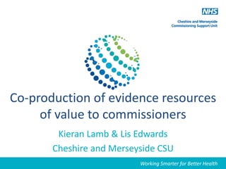 Working Smarter for Better Health
Co-production of evidence resources
of value to commissioners
Kieran Lamb & Lis Edwards
Cheshire and Merseyside CSU
Working Smarter for Better Health
 