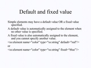 Default and fixed value Simple elements may have a default value OR a fixed value specified. A default value is automatically assigned to the element when no other value is specified. A fixed value is also automatically assigned to the element, and you cannot specify another value.  <xs:element name="color" type="xs:string" default="red"/> or <xs:element name="color" type="xs:string" fixed=“blue”/> 