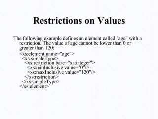 Restrictions on Values The following example defines an element called "age" with a restriction. The value of age cannot be lower than 0 or greater than 120: <xs:element name="age">   <xs:simpleType>     <xs:restriction base="xs:integer">       <xs:minInclusive value="0"/>       <xs:maxInclusive value="120"/>     </xs:restriction>   </xs:simpleType> </xs:element> 