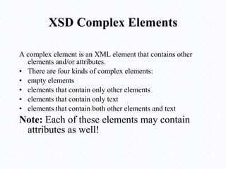 XSD Complex Elements A complex element is an XML element that contains other elements and/or attributes. There are four kinds of complex elements: empty elements elements that contain only other elements elements that contain only text elements that contain both other elements and text Note:  Each of these elements may contain attributes as well! 