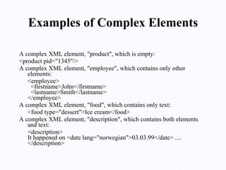 Examples of Complex Elements A complex XML element, "product", which is empty: <product pid="1345"/> A complex XML element, "employee", which contains only other elements: <employee>   <firstname>John</firstname>   <lastname>Smith</lastname> </employee> A complex XML element, "food", which contains only text: <food type="dessert">Ice cream</food> A complex XML element, "description", which contains both elements and text: <description> It happened on <date lang="norwegian">03.03.99</date> .... </description> 