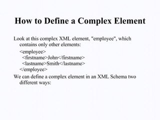 How to Define a Complex Element Look at this complex XML element, "employee", which contains only other elements: <employee>   <firstname>John</firstname>   <lastname>Smith</lastname> </employee> We can define a complex element in an XML Schema two different ways: 