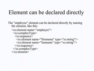 Element can be declared directly  The "employee" element can be declared directly by naming the element, like this: <xs:element name="employee">   <xs:complexType>     <xs:sequence>       <xs:element name="firstname" type="xs:string"/>       <xs:element name="lastname" type="xs:string"/>     </xs:sequence>   </xs:complexType> </xs:element> 