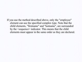 If you use the method described above, only the "employee" element can use the specified complex type. Note that the child elements, "firstname" and "lastname", are surrounded by the <sequence> indicator. This means that the child elements must appear in the same order as they are declared.  
