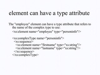 element can have a type attribute  The "employee" element can have a type attribute that refers to the name of the complex type to use: <xs:element name="employee" type="personinfo"/> <xs:complexType name="personinfo">   <xs:sequence>     <xs:element name="firstname" type="xs:string"/>     <xs:element name="lastname" type="xs:string"/>   </xs:sequence> </xs:complexType> 