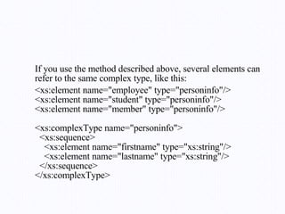 If you use the method described above, several elements can refer to the same complex type, like this: <xs:element name="employee" type="personinfo"/> <xs:element name="student" type="personinfo"/> <xs:element name="member" type="personinfo"/> <xs:complexType name="personinfo">   <xs:sequence>     <xs:element name="firstname" type="xs:string"/>     <xs:element name="lastname" type="xs:string"/>   </xs:sequence> </xs:complexType> 
