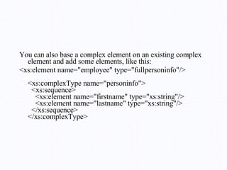 You can also base a complex element on an existing complex element and add some elements, like this: <xs:element name="employee" type="fullpersoninfo"/> <xs:complexType name="personinfo">   <xs:sequence>     <xs:element name="firstname" type="xs:string"/>     <xs:element name="lastname" type="xs:string"/>   </xs:sequence> </xs:complexType> 