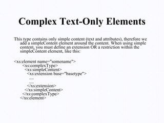 Complex Text-Only Elements This type contains only simple content (text and attributes), therefore we add a simpleContent element around the content. When using simple content, you must define an extension OR a restriction within the simpleContent element, like this: <xs:element name="somename">   <xs:complexType>     <xs:simpleContent>       <xs:extension base="basetype">         ....         ....       </xs:extension>     </xs:simpleContent>   </xs:complexType> </xs:element> 