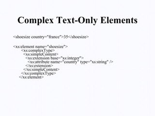 Complex Text-Only Elements <shoesize country="france">35</shoesize>  <xs:element name="shoesize">   <xs:complexType>     <xs:simpleContent>       <xs:extension base="xs:integer">         <xs:attribute name="country" type="xs:string" />       </xs:extension>     </xs:simpleContent>   </xs:complexType> </xs:element>  