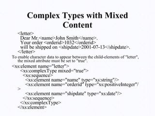 Complex Types with Mixed Content <letter>   Dear Mr.<name>John Smith</name>.   Your order <orderid>1032</orderid>   will be shipped on <shipdate>2001-07-13</shipdate>. </letter>  To enable character data to appear between the child-elements of "letter", the mixed attribute must be set to "true".  <xs:element name="letter">   <xs:complexType mixed="true">     <xs:sequence>       <xs:element name="name" type="xs:string"/>       <xs:element name="orderid" type="xs:positiveInteger"/>       <xs:element name="shipdate" type="xs:date"/>     </xs:sequence>   </xs:complexType> </xs:element>  