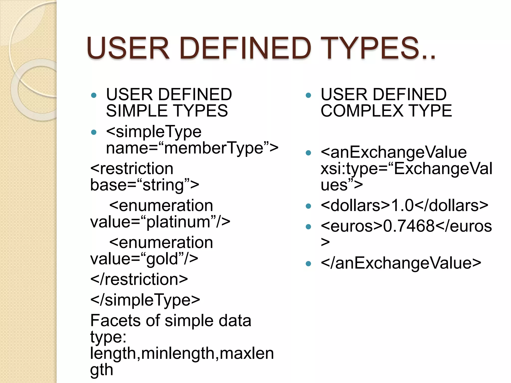 USER DEFINED TYPES..
 USER DEFINED
SIMPLE TYPES
 <simpleType
name=“memberType”>
<restriction
base=“string”>
<enumeration
value=“platinum”/>
<enumeration
value=“gold”/>
</restriction>
</simpleType>
Facets of simple data
type:
length,minlength,maxlen
gth
 USER DEFINED
COMPLEX TYPE
 <anExchangeValue
xsi:type=“ExchangeVal
ues”>
 <dollars>1.0</dollars>
 <euros>0.7468</euros
>
 </anExchangeValue>
 