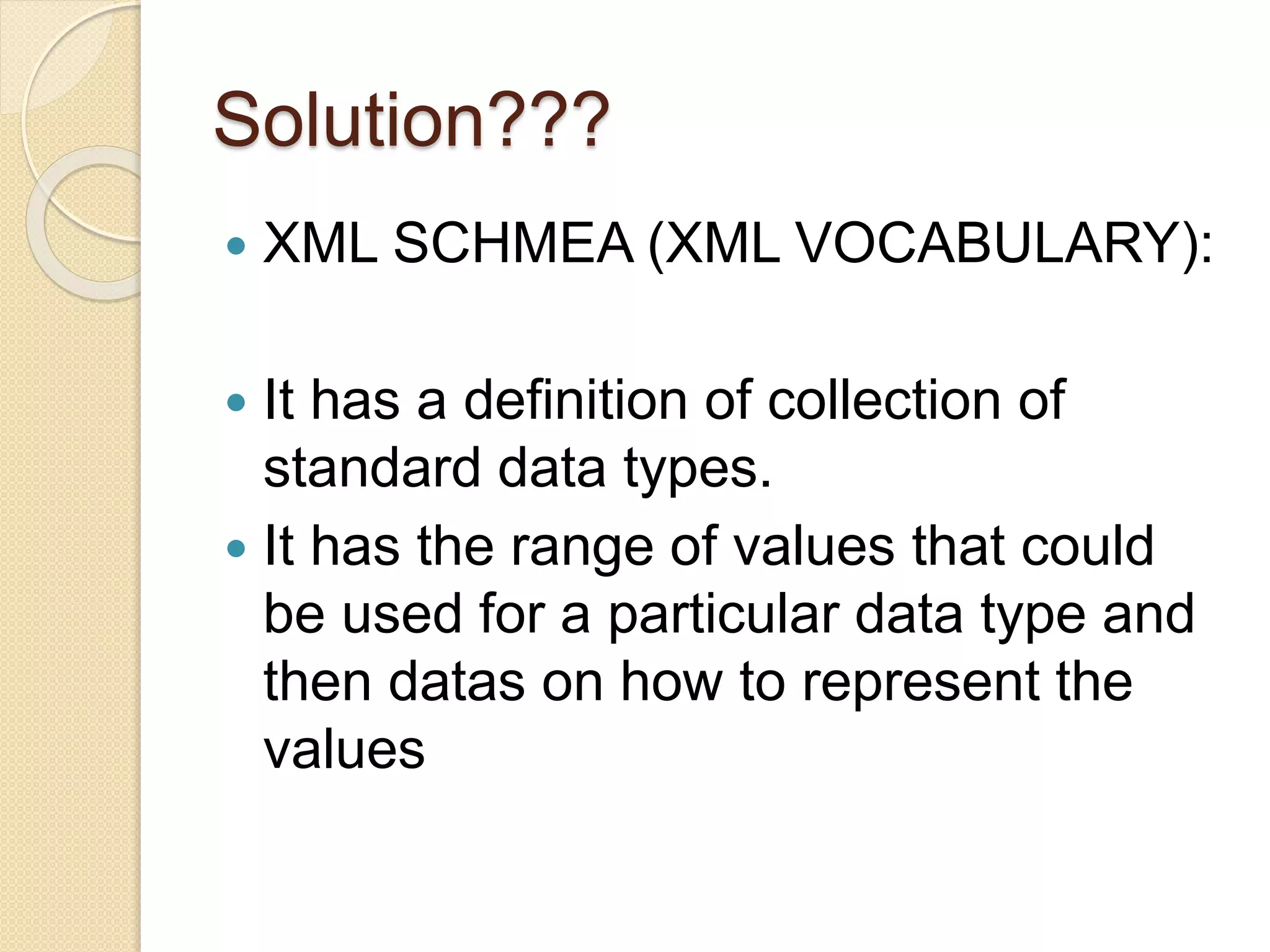 Solution???
 XML SCHMEA (XML VOCABULARY):
 It has a definition of collection of
standard data types.
 It has the range of values that could
be used for a particular data type and
then datas on how to represent the
values
 