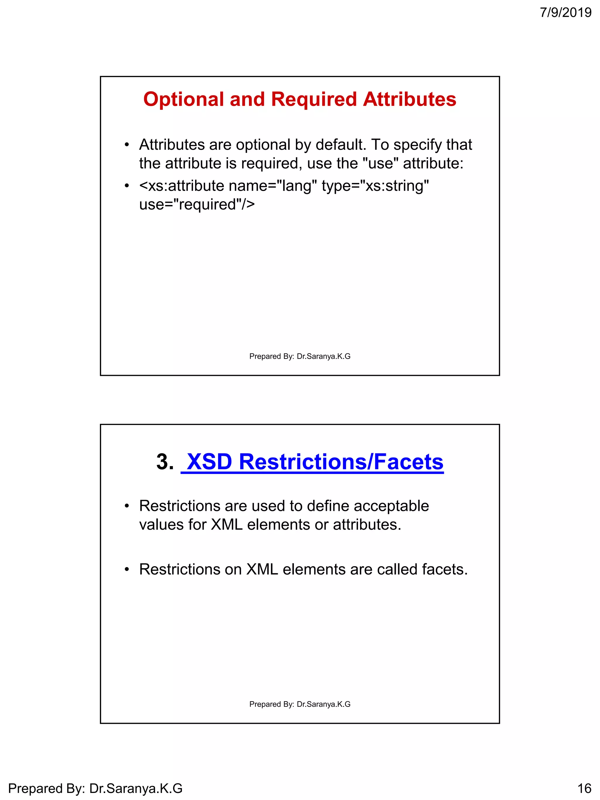 7/9/2019
Prepared By: Dr.Saranya.K.G 16
Optional and Required Attributes
• Attributes are optional by default. To specify that
the attribute is required, use the "use" attribute:
• <xs:attribute name="lang" type="xs:string"
use="required"/>
Prepared By: Dr.Saranya.K.G
3. XSD Restrictions/Facets
• Restrictions are used to define acceptable
values for XML elements or attributes.
• Restrictions on XML elements are called facets.
Prepared By: Dr.Saranya.K.G
 