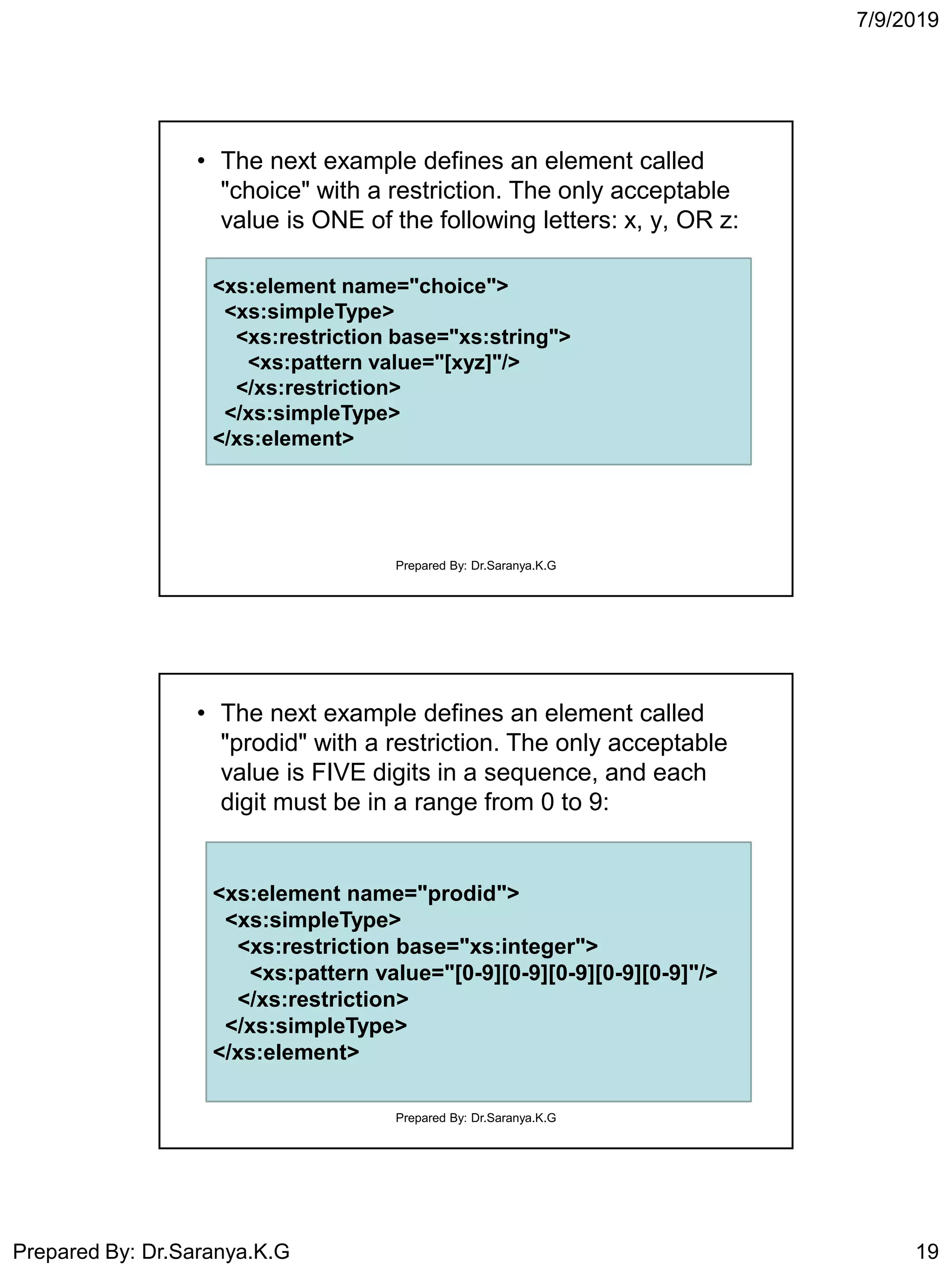 7/9/2019
Prepared By: Dr.Saranya.K.G 19
• The next example defines an element called
"choice" with a restriction. The only acceptable
value is ONE of the following letters: x, y, OR z:
<xs:element name="choice">
<xs:simpleType>
<xs:restriction base="xs:string">
<xs:pattern value="[xyz]"/>
</xs:restriction>
</xs:simpleType>
</xs:element>
Prepared By: Dr.Saranya.K.G
• The next example defines an element called
"prodid" with a restriction. The only acceptable
value is FIVE digits in a sequence, and each
digit must be in a range from 0 to 9:
<xs:element name="prodid">
<xs:simpleType>
<xs:restriction base="xs:integer">
<xs:pattern value="[0-9][0-9][0-9][0-9][0-9]"/>
</xs:restriction>
</xs:simpleType>
</xs:element>
Prepared By: Dr.Saranya.K.G
 