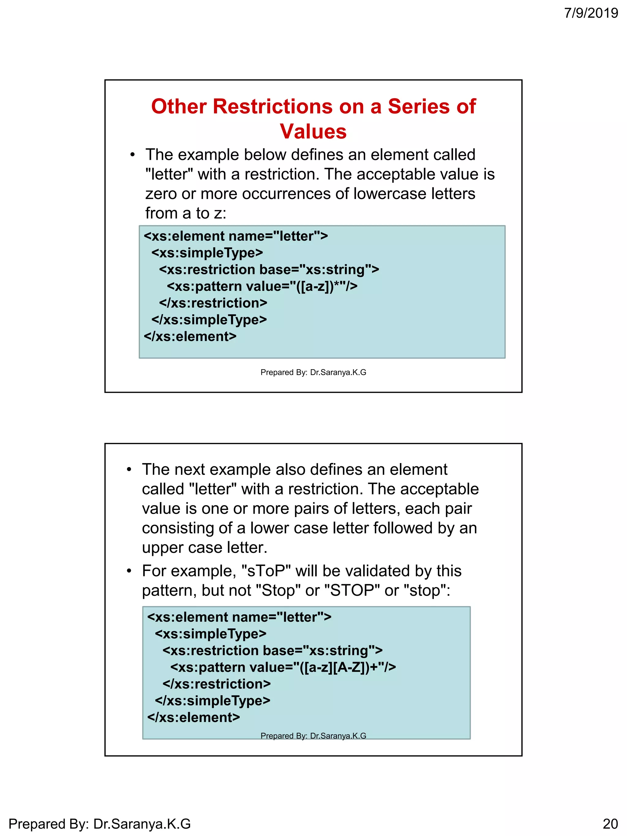 7/9/2019
Prepared By: Dr.Saranya.K.G 20
Other Restrictions on a Series of
Values
• The example below defines an element called
"letter" with a restriction. The acceptable value is
zero or more occurrences of lowercase letters
from a to z:
<xs:element name="letter">
<xs:simpleType>
<xs:restriction base="xs:string">
<xs:pattern value="([a-z])*"/>
</xs:restriction>
</xs:simpleType>
</xs:element>
Prepared By: Dr.Saranya.K.G
• The next example also defines an element
called "letter" with a restriction. The acceptable
value is one or more pairs of letters, each pair
consisting of a lower case letter followed by an
upper case letter.
• For example, "sToP" will be validated by this
pattern, but not "Stop" or "STOP" or "stop":
<xs:element name="letter">
<xs:simpleType>
<xs:restriction base="xs:string">
<xs:pattern value="([a-z][A-Z])+"/>
</xs:restriction>
</xs:simpleType>
</xs:element>
Prepared By: Dr.Saranya.K.G
 