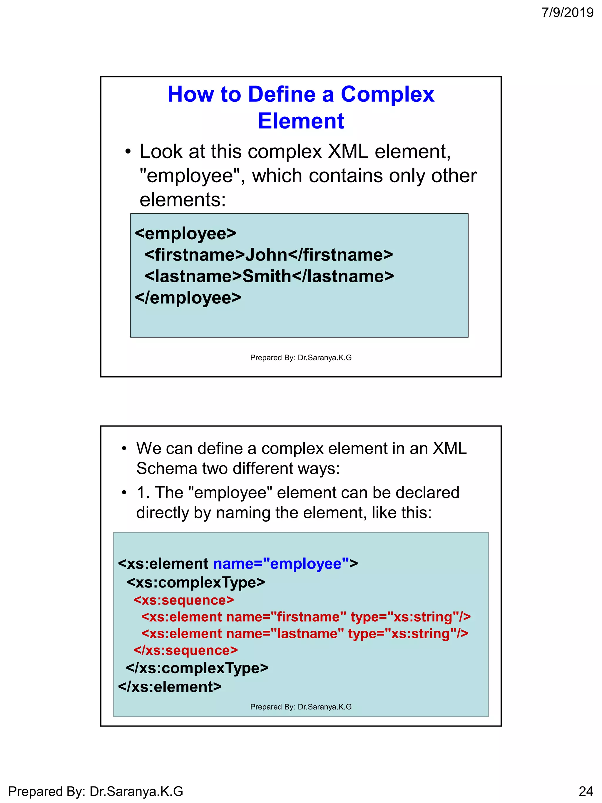 7/9/2019
Prepared By: Dr.Saranya.K.G 24
How to Define a Complex
Element
• Look at this complex XML element,
"employee", which contains only other
elements:
<employee>
<firstname>John</firstname>
<lastname>Smith</lastname>
</employee>
Prepared By: Dr.Saranya.K.G
• We can define a complex element in an XML
Schema two different ways:
• 1. The "employee" element can be declared
directly by naming the element, like this:
<xs:element name="employee">
<xs:complexType>
<xs:sequence>
<xs:element name="firstname" type="xs:string"/>
<xs:element name="lastname" type="xs:string"/>
</xs:sequence>
</xs:complexType>
</xs:element>
Prepared By: Dr.Saranya.K.G
 