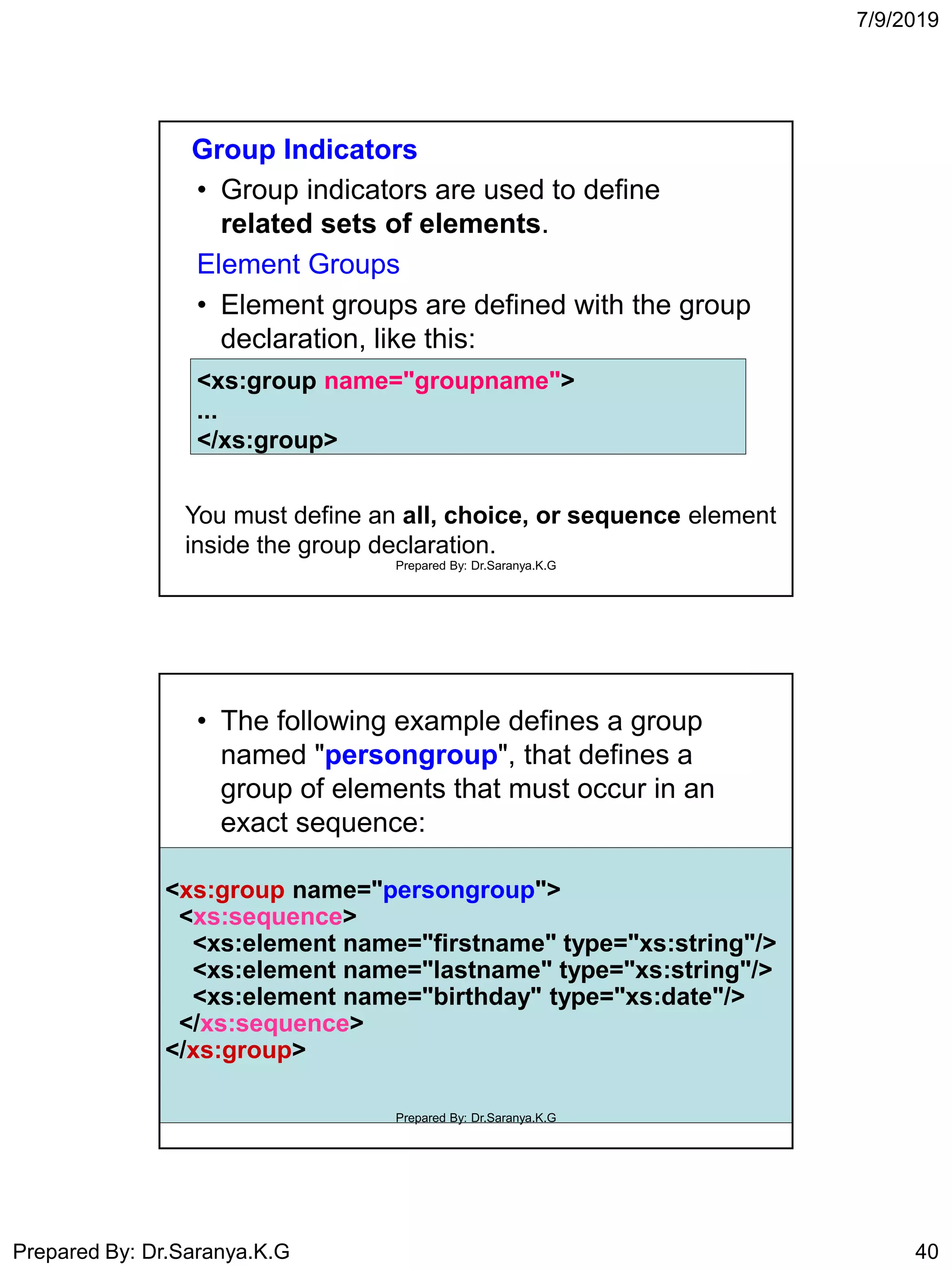 7/9/2019
Prepared By: Dr.Saranya.K.G 40
Group Indicators
• Group indicators are used to define
related sets of elements.
Element Groups
• Element groups are defined with the group
declaration, like this:
<xs:group name="groupname">
...
</xs:group>
You must define an all, choice, or sequence element
inside the group declaration.
Prepared By: Dr.Saranya.K.G
• The following example defines a group
named "persongroup", that defines a
group of elements that must occur in an
exact sequence:
<xs:group name="persongroup">
<xs:sequence>
<xs:element name="firstname" type="xs:string"/>
<xs:element name="lastname" type="xs:string"/>
<xs:element name="birthday" type="xs:date"/>
</xs:sequence>
</xs:group>
Prepared By: Dr.Saranya.K.G
 