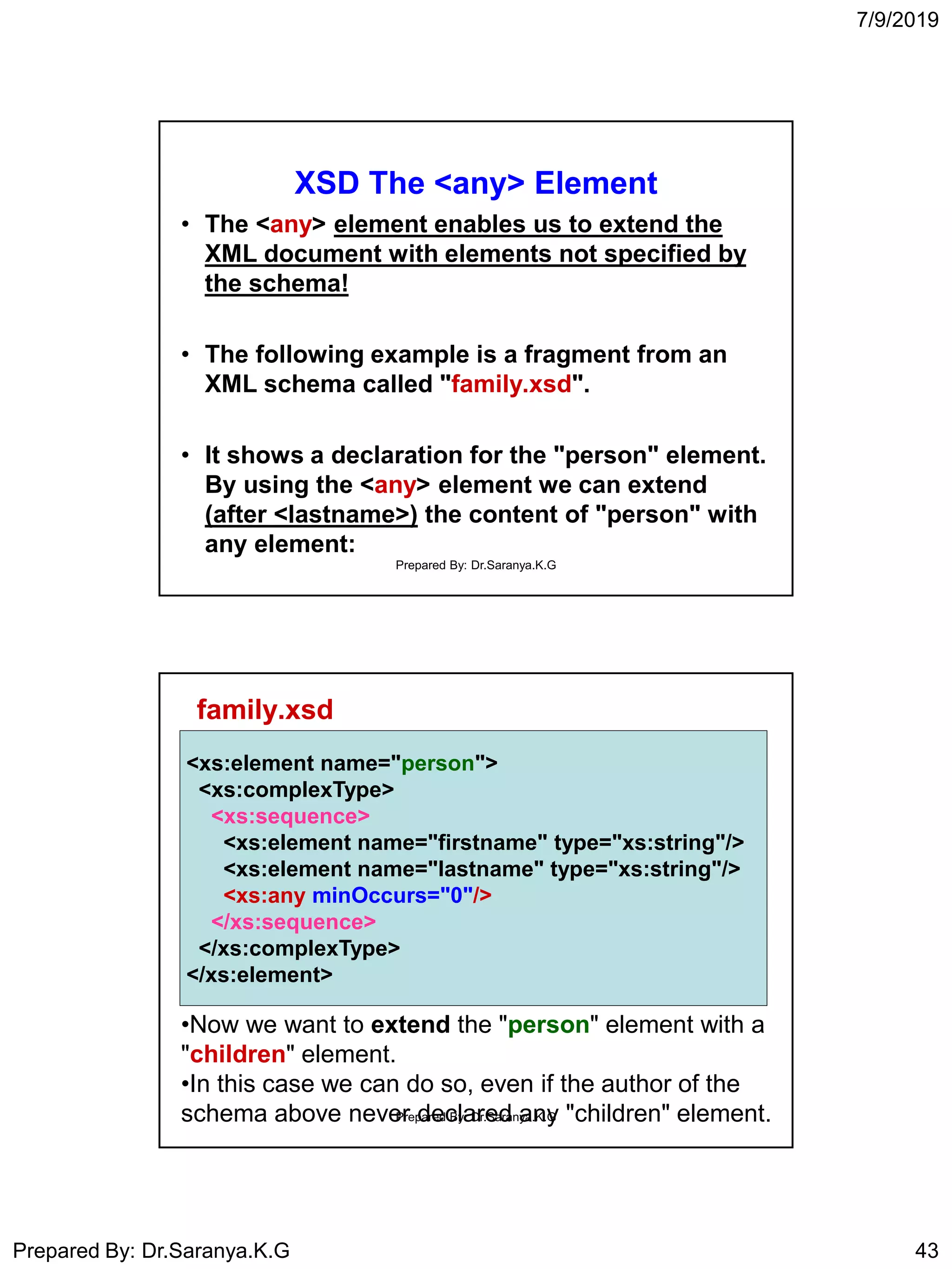 7/9/2019
Prepared By: Dr.Saranya.K.G 43
XSD The <any> Element
• The <any> element enables us to extend the
XML document with elements not specified by
the schema!
• The following example is a fragment from an
XML schema called "family.xsd".
• It shows a declaration for the "person" element.
By using the <any> element we can extend
(after <lastname>) the content of "person" with
any element:
Prepared By: Dr.Saranya.K.G
family.xsd
<xs:element name="person">
<xs:complexType>
<xs:sequence>
<xs:element name="firstname" type="xs:string"/>
<xs:element name="lastname" type="xs:string"/>
<xs:any minOccurs="0"/>
</xs:sequence>
</xs:complexType>
</xs:element>
<xs:element name="person">
<xs:complexType>
<xs:sequence>
<xs:element name="firstname" type="xs:string"/>
<xs:element name="lastname" type="xs:string"/>
<xs:any minOccurs="0"/>
</xs:sequence>
</xs:complexType>
</xs:element>
•Now we want to extend the "person" element with a
"children" element.
•In this case we can do so, even if the author of the
schema above never declared any "children" element.Prepared By: Dr.Saranya.K.G
 
