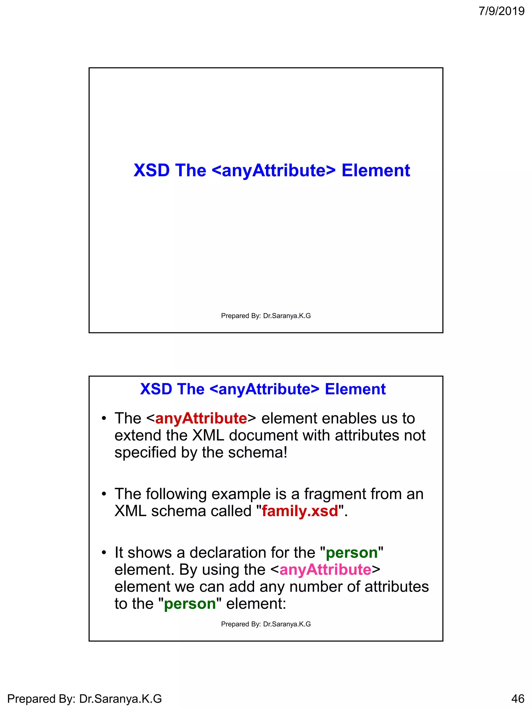 7/9/2019
Prepared By: Dr.Saranya.K.G 46
XSD The <anyAttribute> Element
Prepared By: Dr.Saranya.K.G
XSD The <anyAttribute> Element
• The <anyAttribute> element enables us to
extend the XML document with attributes not
specified by the schema!
• The following example is a fragment from an
XML schema called "family.xsd".
• It shows a declaration for the "person"
element. By using the <anyAttribute>
element we can add any number of attributes
to the "person" element:
Prepared By: Dr.Saranya.K.G
 