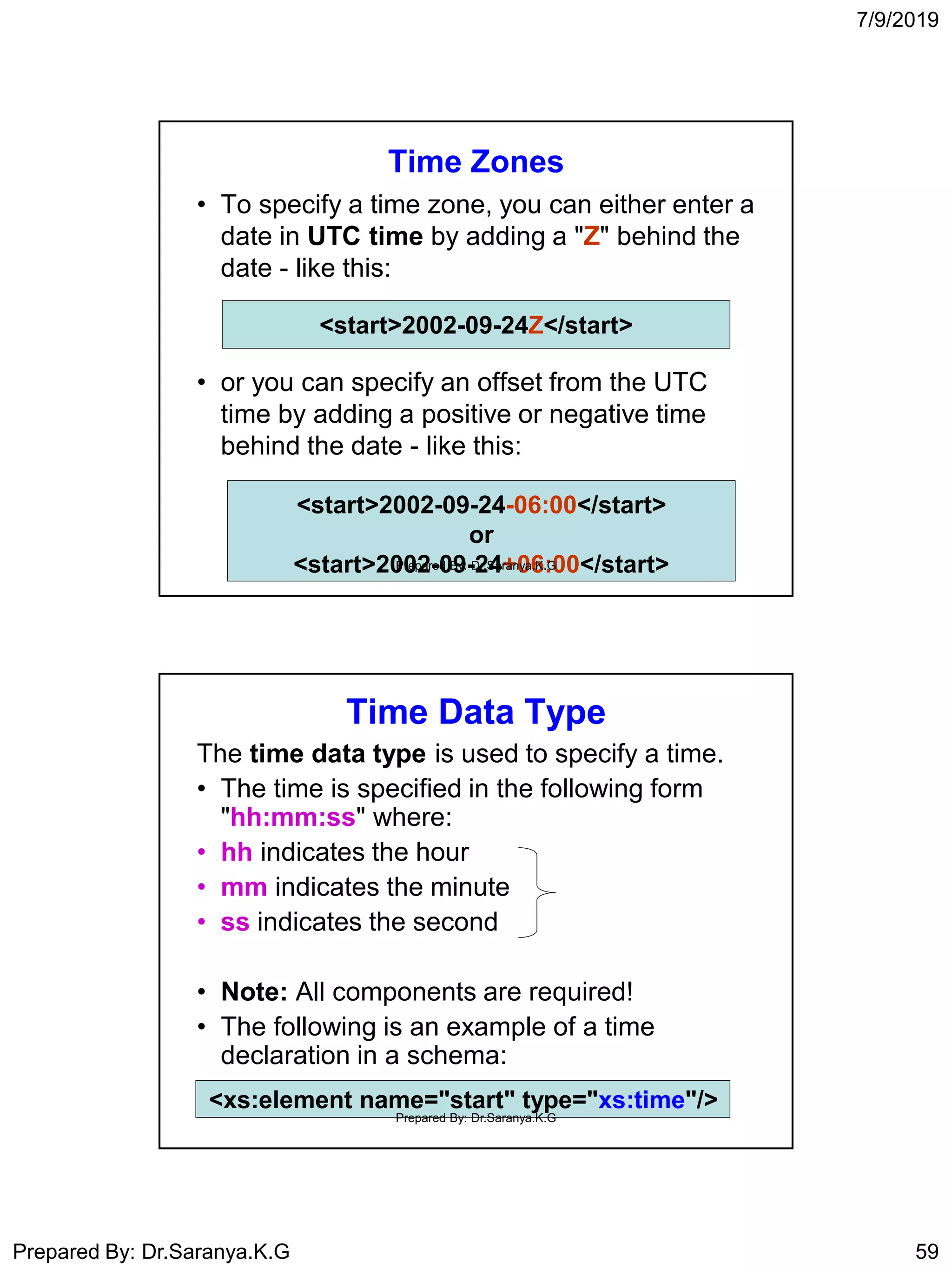 7/9/2019
Prepared By: Dr.Saranya.K.G 59
Time Zones
• To specify a time zone, you can either enter a
date in UTC time by adding a "Z" behind the
date - like this:
• or you can specify an offset from the UTC
time by adding a positive or negative time
behind the date - like this:
<start>2002-09-24-06:00</start>
or
<start>2002-09-24+06:00</start>
<start>2002-09-24Z</start>
Prepared By: Dr.Saranya.K.G
Time Data Type
The time data type is used to specify a time.
• The time is specified in the following form
"hh:mm:ss" where:
• hh indicates the hour
• mm indicates the minute
• ss indicates the second
• Note: All components are required!
• The following is an example of a time
declaration in a schema:
<xs:element name="start" type="xs:time"/>
Prepared By: Dr.Saranya.K.G
 