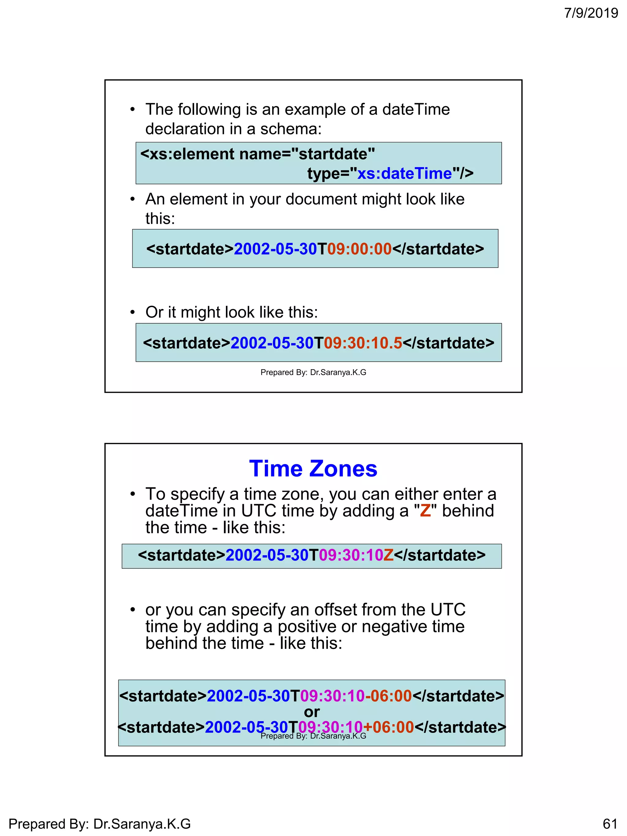 7/9/2019
Prepared By: Dr.Saranya.K.G 61
• The following is an example of a dateTime
declaration in a schema:
• An element in your document might look like
this:
• Or it might look like this:
<xs:element name="startdate"
type="xs:dateTime"/>
<xs:element name="startdate"
type="xs:dateTime"/>
<startdate>2002-05-30T09:00:00</startdate><startdate>2002-05-30T09:00:00</startdate>
<startdate>2002-05-30T09:30:10.5</startdate><startdate>2002-05-30T09:30:10.5</startdate>
Prepared By: Dr.Saranya.K.G
Time Zones
• To specify a time zone, you can either enter a
dateTime in UTC time by adding a "Z" behind
the time - like this:
• or you can specify an offset from the UTC
time by adding a positive or negative time
behind the time - like this:
<startdate>2002-05-30T09:30:10-06:00</startdate>
or
<startdate>2002-05-30T09:30:10+06:00</startdate>
<startdate>2002-05-30T09:30:10Z</startdate>
Prepared By: Dr.Saranya.K.G
 