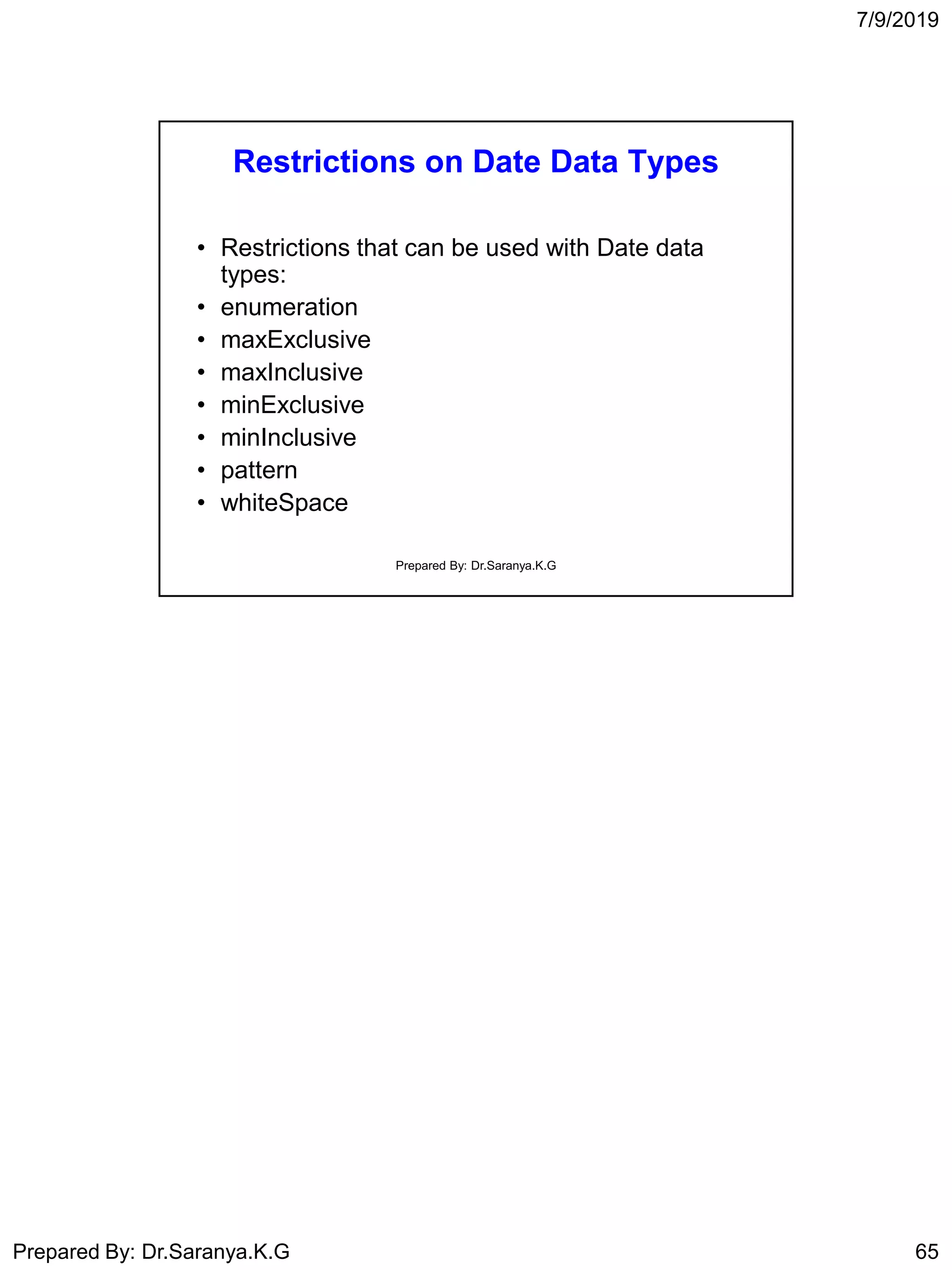 7/9/2019
Prepared By: Dr.Saranya.K.G 65
Restrictions on Date Data Types
• Restrictions that can be used with Date data
types:
• enumeration
• maxExclusive
• maxInclusive
• minExclusive
• minInclusive
• pattern
• whiteSpace
Prepared By: Dr.Saranya.K.G
 