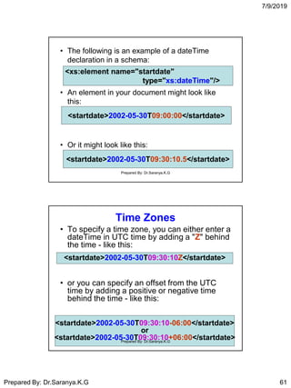 7/9/2019
Prepared By: Dr.Saranya.K.G 61
• The following is an example of a dateTime
declaration in a schema:
• An element in your document might look like
this:
• Or it might look like this:
<xs:element name="startdate"
type="xs:dateTime"/>
<xs:element name="startdate"
type="xs:dateTime"/>
<startdate>2002-05-30T09:00:00</startdate><startdate>2002-05-30T09:00:00</startdate>
<startdate>2002-05-30T09:30:10.5</startdate><startdate>2002-05-30T09:30:10.5</startdate>
Prepared By: Dr.Saranya.K.G
Time Zones
• To specify a time zone, you can either enter a
dateTime in UTC time by adding a "Z" behind
the time - like this:
• or you can specify an offset from the UTC
time by adding a positive or negative time
behind the time - like this:
<startdate>2002-05-30T09:30:10-06:00</startdate>
or
<startdate>2002-05-30T09:30:10+06:00</startdate>
<startdate>2002-05-30T09:30:10Z</startdate>
Prepared By: Dr.Saranya.K.G
 