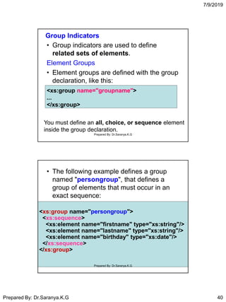 7/9/2019
Prepared By: Dr.Saranya.K.G 40
Group Indicators
• Group indicators are used to define
related sets of elements.
Element Groups
• Element groups are defined with the group
declaration, like this:
<xs:group name="groupname">
...
</xs:group>
You must define an all, choice, or sequence element
inside the group declaration.
Prepared By: Dr.Saranya.K.G
• The following example defines a group
named "persongroup", that defines a
group of elements that must occur in an
exact sequence:
<xs:group name="persongroup">
<xs:sequence>
<xs:element name="firstname" type="xs:string"/>
<xs:element name="lastname" type="xs:string"/>
<xs:element name="birthday" type="xs:date"/>
</xs:sequence>
</xs:group>
Prepared By: Dr.Saranya.K.G
 