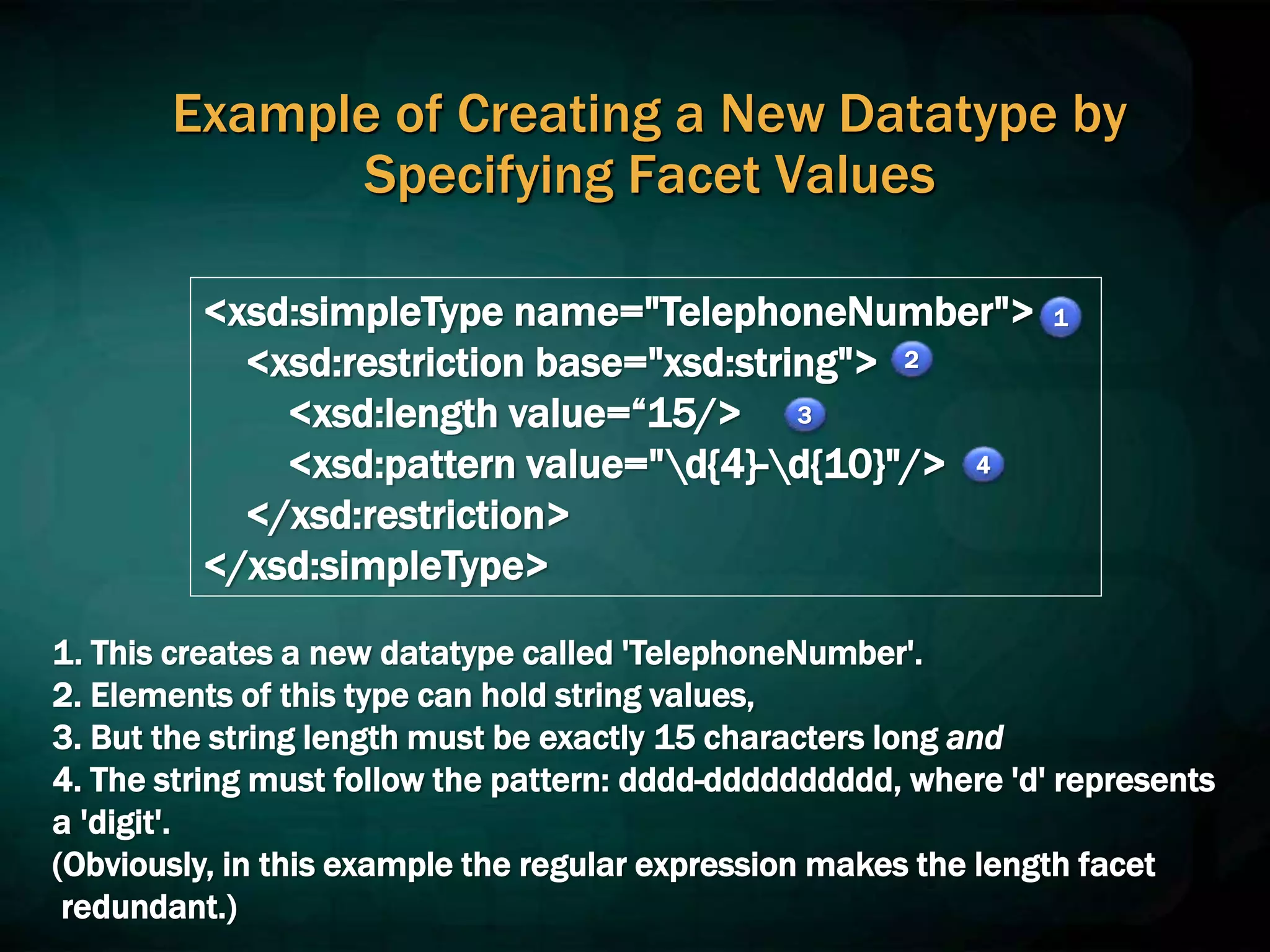 Example of Creating a New Datatype by
Specifying Facet Values
<xsd:simpleType name="TelephoneNumber">
<xsd:restriction base="xsd:string">
<xsd:length value=“15/>
<xsd:pattern value="d{4}-d{10}"/>
</xsd:restriction>
</xsd:simpleType>
1. This creates a new datatype called 'TelephoneNumber'.
2. Elements of this type can hold string values,
3. But the string length must be exactly 15 characters long and
4. The string must follow the pattern: dddd-dddddddddd, where 'd' represents
a 'digit'.
(Obviously, in this example the regular expression makes the length facet
redundant.)
1
2
3
4
 