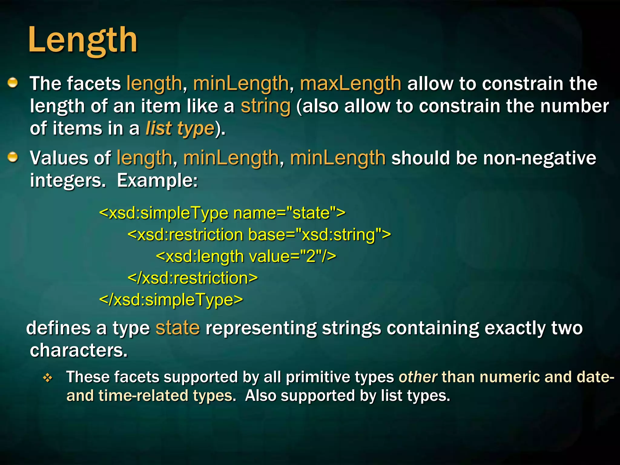 Length
The facets length, minLength, maxLength allow to constrain the
length of an item like a string (also allow to constrain the number
of items in a list type).
Values of length, minLength, minLength should be non-negative
integers. Example:
<xsd:simpleType name="state">
<xsd:restriction base="xsd:string">
<xsd:length value="2"/>
</xsd:restriction>
</xsd:simpleType>
defines a type state representing strings containing exactly two
characters.
 These facets supported by all primitive types other than numeric and date-
and time-related types. Also supported by list types.
 