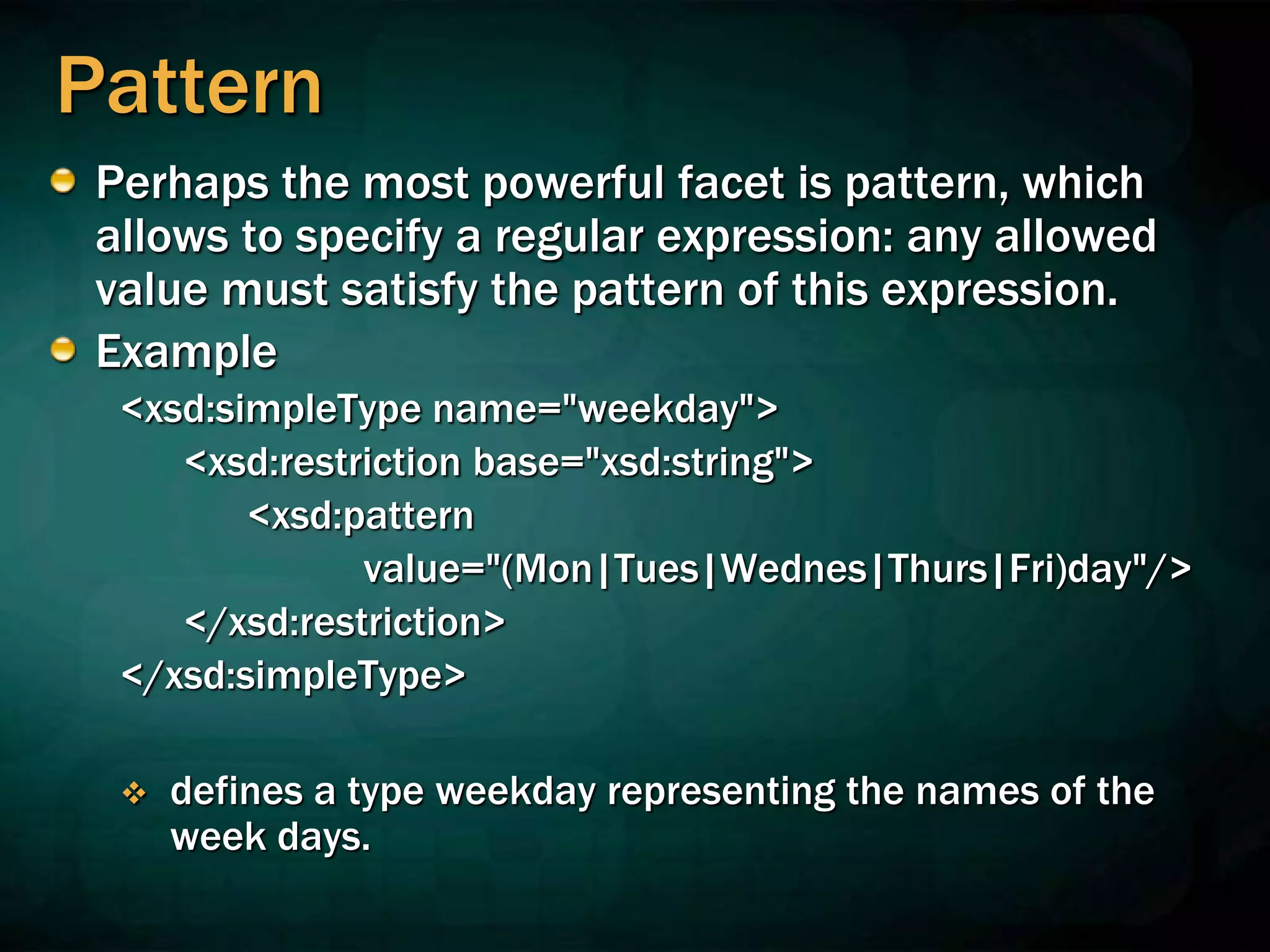 Pattern
Perhaps the most powerful facet is pattern, which
allows to specify a regular expression: any allowed
value must satisfy the pattern of this expression.
Example
<xsd:simpleType name="weekday">
<xsd:restriction base="xsd:string">
<xsd:pattern
value="(Mon|Tues|Wednes|Thurs|Fri)day"/>
</xsd:restriction>
</xsd:simpleType>
 defines a type weekday representing the names of the
week days.
 